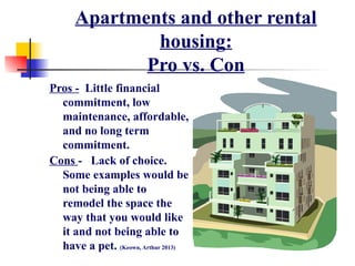 Apartments and other rental
housing:
Pro vs. Con
Pros - Little financial
commitment, low
maintenance, affordable,
and no long term
commitment.
Cons - Lack of choice.
Some examples would be
not being able to
remodel the space the
way that you would like
it and not being able to
have a pet. (Keown, Arthur 2013)
 