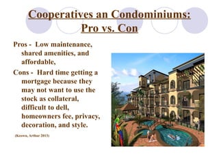 Cooperatives an Condominiums:
Pro vs. Con
Pros - Low maintenance,
shared amenities, and
affordable,
Cons - Hard time getting a
mortgage because they
may not want to use the
stock as collateral,
difficult to dell,
homeowners fee, privacy,
decoration, and style.
(Keown, Arthur 2013)
 