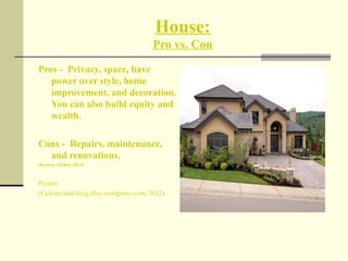 House:
Pro vs. Con
Pros - Privacy, space, have
power over style, home
improvement, and decoration.
You can also build equity and
wealth.
Cons - Repairs, maintenance,
and renovations.
(Keown, Arthur 2013)
Picture
(Culrure.mulching.files.wordpress.com, 2012)
 