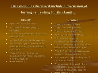 This should as discussed include a discussion ofThis should as discussed include a discussion of
buying vs. renting for this family:buying vs. renting for this family:
BuyingBuying
 Rent won't raise over timeRent won't raise over time
 It is possible for your propertyIt is possible for your property
appreciateappreciate
 you can use a home equity loan as ayou can use a home equity loan as a
source of cashsource of cash
 You can build your equity over timeYou can build your equity over time
 You have the option of being able toYou have the option of being able to
redecorate, remodel, and landscape ifredecorate, remodel, and landscape if
you want toyou want to
 There are tax advantages likeThere are tax advantages like
including property taxes and interestincluding property taxes and interest
in your deductionsin your deductions
 (Keown, Arthur 2013)(Keown, Arthur 2013)
RentingRenting
 There is no property taxesThere is no property taxes
 There is no down paymentThere is no down payment
 There is no grounds keepingThere is no grounds keeping
 No risk of falling house pricesNo risk of falling house prices
 You don't have to pay forYou don't have to pay for
maintenance or home repairsmaintenance or home repairs
 The risk and losses of housing priceThe risk and losses of housing price
depreciation does not affect youdepreciation does not affect you
 You don't have to pay taxes, upkeep,You don't have to pay taxes, upkeep,
mortgage, or insurance just rentmortgage, or insurance just rent
 You don't have to pay selling costs ifYou don't have to pay selling costs if
you want to relocateyou want to relocate
 When you rent they usually haveWhen you rent they usually have
health clubs, tennis courts, andhealth clubs, tennis courts, and
swimming pools on the propertyswimming pools on the property

 
