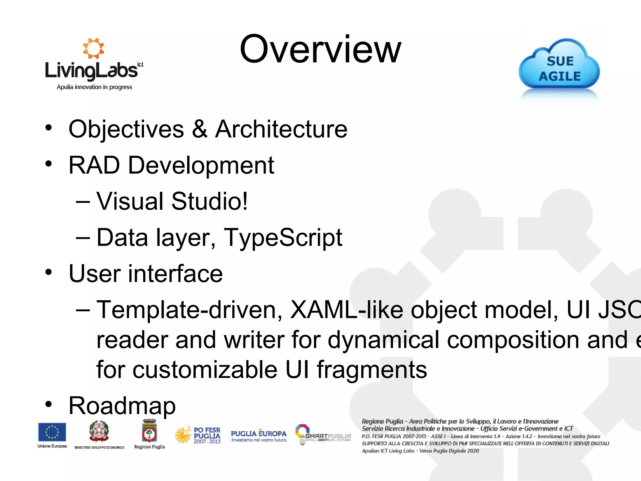 • Objectives & Architecture
• RAD Development
– Visual Studio!
– Data layer, TypeScript
• User interface
– Template-driven, XAML-like object model, UI JSO
reader and writer for dynamical composition and e
for customizable UI fragments
• Roadmap
Overview
 