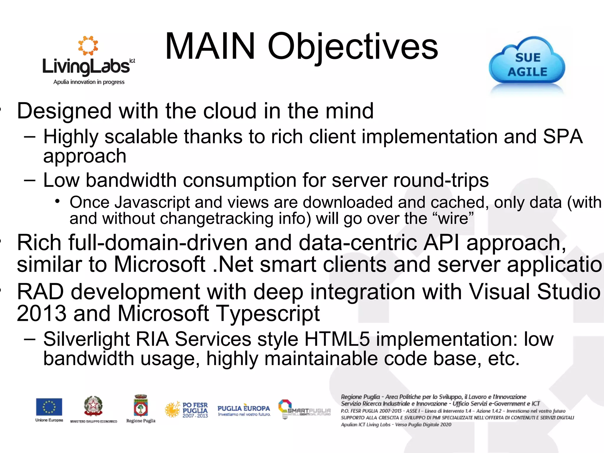 MAIN Objectives
• Designed with the cloud in the mind
– Highly scalable thanks to rich client implementation and SPA
approach
– Low bandwidth consumption for server round-trips
• Once Javascript and views are downloaded and cached, only data (with
and without changetracking info) will go over the “wire”
• Rich full-domain-driven and data-centric API approach,
similar to Microsoft .Net smart clients and server application
• RAD development with deep integration with Visual Studio
2013 and Microsoft Typescript
– Silverlight RIA Services style HTML5 implementation: low
bandwidth usage, highly maintainable code base, etc.
 