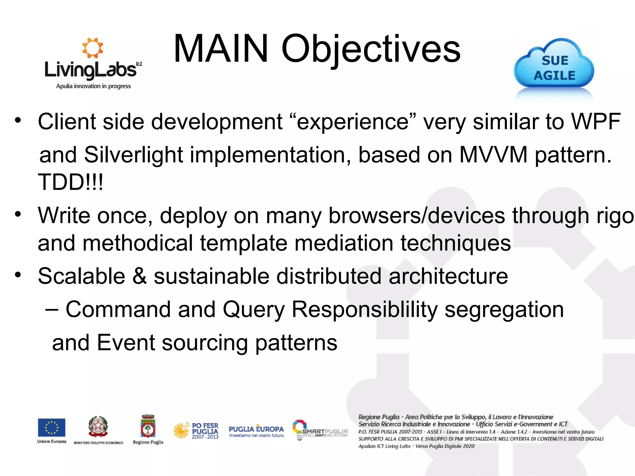 MAIN Objectives
• Client side development “experience” very similar to WPF
and Silverlight implementation, based on MVVM pattern.
TDD!!!
• Write once, deploy on many browsers/devices through rigor
and methodical template mediation techniques
• Scalable & sustainable distributed architecture
– Command and Query Responsiblility segregation
and Event sourcing patterns
 
