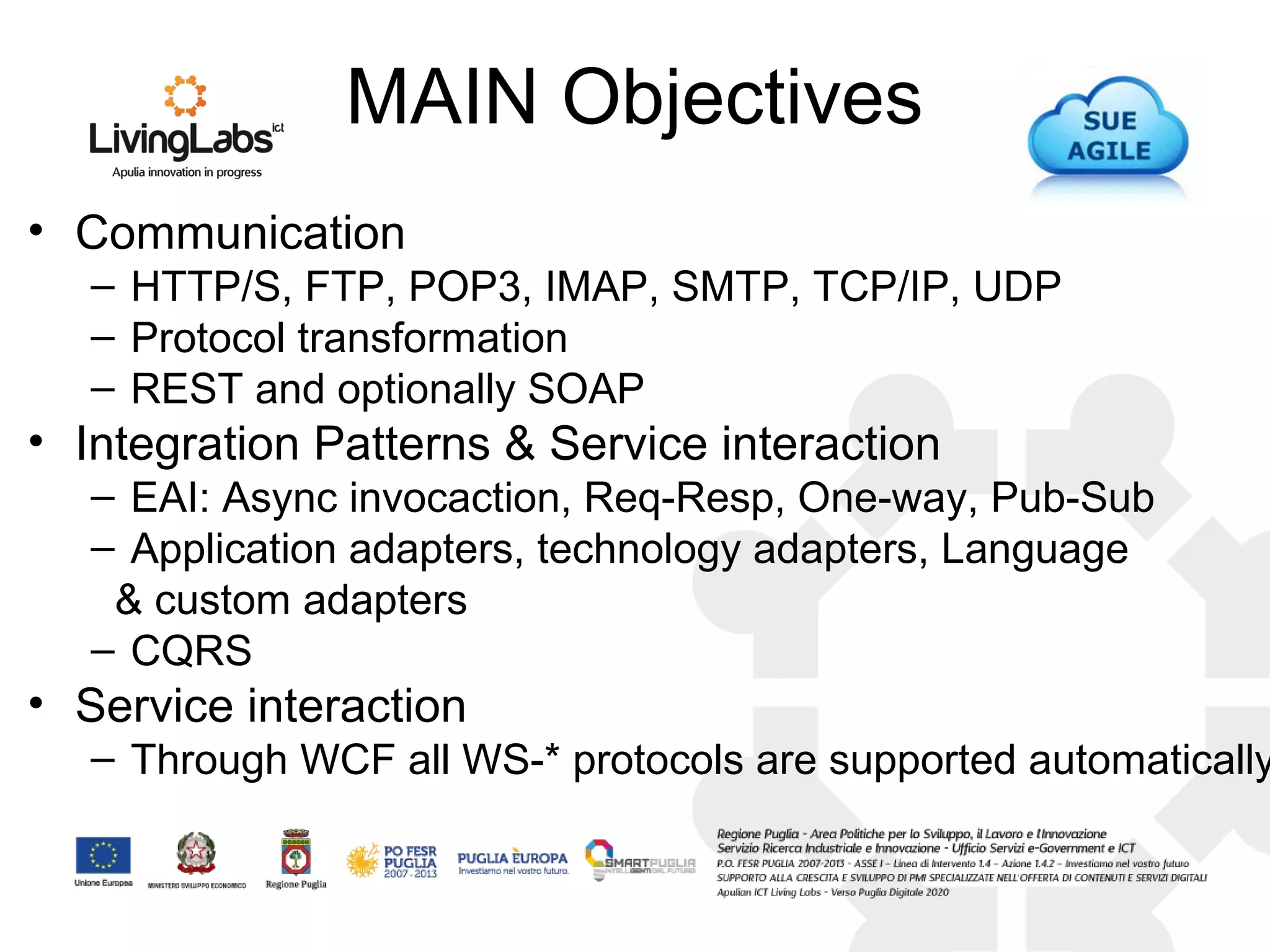 MAIN Objectives
• Communication
– HTTP/S, FTP, POP3, IMAP, SMTP, TCP/IP, UDP
– Protocol transformation
– REST and optionally SOAP
• Integration Patterns & Service interaction
– EAI: Async invocaction, Req-Resp, One-way, Pub-Sub
– Application adapters, technology adapters, Language
& custom adapters
– CQRS
• Service interaction
– Through WCF all WS-* protocols are supported automatically
 
