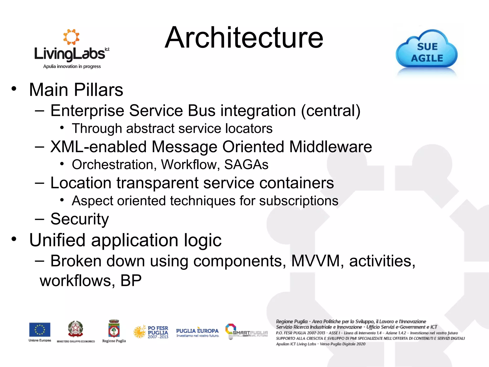 Architecture
• Main Pillars
– Enterprise Service Bus integration (central)
• Through abstract service locators
– XML-enabled Message Oriented Middleware
• Orchestration, Workflow, SAGAs
– Location transparent service containers
• Aspect oriented techniques for subscriptions
– Security
• Unified application logic
– Broken down using components, MVVM, activities,
workflows, BP
 