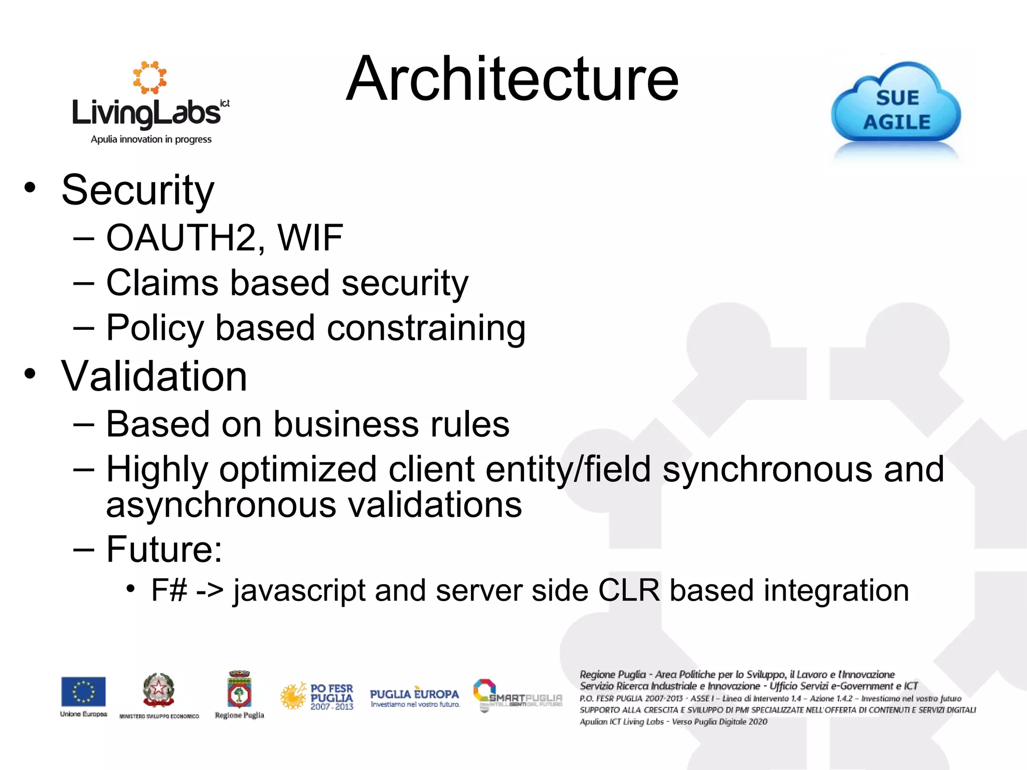 Architecture
• Security
– OAUTH2, WIF
– Claims based security
– Policy based constraining
• Validation
– Based on business rules
– Highly optimized client entity/field synchronous and
asynchronous validations
– Future:
• F# -> javascript and server side CLR based integration
 