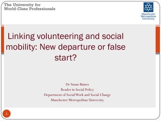 Linking volunteering and social
mobility: New departure or false
start?
Dr Susan Baines
Reader in Social Policy
Department of SocialWork and Social Change
Manchester Metropolitan University
1
 