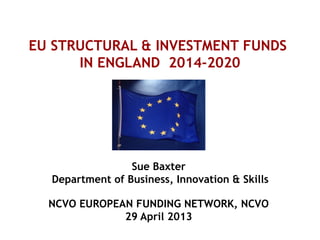 EU STRUCTURAL & INVESTMENT FUNDS
IN ENGLAND 2014-2020
Sue Baxter
Department of Business, Innovation & Skills
NCVO EUROPEAN FUNDING NETWORK, NCVO
29 April 2013
 