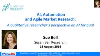 A	
  qualita)ve	
  researcher’s	
  perspec)ve	
  on	
  AI	
  for	
  qualita)ve	
  –	
  Agility,	
  Automa)on	
  and	
  AI 	
  	
  	
  
Sue	
  Bell,	
  Susan	
  Bell	
  Research,	
  2016	
  
	
  AI,	
  Automa)on	
  	
  
and	
  Agile	
  Market	
  Research:	
  
Sue	
  Bell	
  
Susan	
  Bell	
  Research,	
  
18	
  August	
  2016	
  
A	
  qualita)ve	
  researcher’s	
  perspec)ve	
  on	
  AI	
  for	
  qual	
  
 