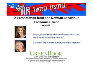 A	
  Presenta*on	
  from	
  The	
  NewMR	
  Behaviour	
  
Economics	
  Event	
  
19	
  April	
  2012	
  
Babies,	
  bathwater	
  and	
  behavioural	
  economics:	
  the	
  
challenges	
  for	
  qualita9ve	
  research	
  
	
  
Susan	
  Bell	
  and	
  Suzanne	
  Burdon,	
  Susan	
  Bell	
  Research
	
  	
  
Event	
  sponsored	
  by	
  Greenbook	
  
All	
  copyright	
  owned	
  by	
  The	
  Future	
  Place	
  and	
  the	
  presenters	
  of	
  the	
  material	
  
For	
  more	
  informa>on	
  about	
  Greenbook	
  visit	
  www.greenbookblog.org	
  
For	
  more	
  informa>on	
  about	
  NewMR	
  events	
  visit	
  newmr.org	
  
 