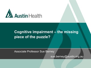 Cognitive impairment – the missing
piece of the puzzle?
Associate Professor Sue Berney
sue.berney@austin.org.au
 