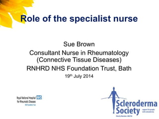 Role of the specialist nurse
Sue Brown
Consultant Nurse in Rheumatology
(Connective Tissue Diseases)
RNHRD NHS Foundation Trust, Bath
19th July 2014
 