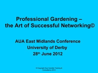 Professional Gardening –
the Art of Successful Networking©

   AUA East Midlands Conference
       University of Derby
          28th June 2012


           © Copyright Sue Carrette Training &
                   Consultancy 2012
 