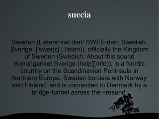 suecia


Sweden (Listeni/ˈswiːdən/ SWEE-dən; Swedish:
Sverige [ˈsværjɛ] ( listen)), officially the Kingdom
     of Sweden (Swedish: About this sound
 Konungariket Sverige (help·info)), is a Nordic
   country on the Scandinavian Peninsula in
Northern Europe. Sweden borders with Norway
and Finland, and is connected to Denmark by a
        bridge-tunnel across the Öresund.


                     
 
