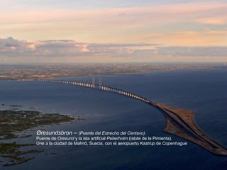 Øresundsbron –  ( Puente del Estrecho del Centavo) Puente de  Oresund  y la isla artificial  Peberholm  (Islote de la Pimienta). Une a la ciudad de Malmö, Suecia, con el aeropuerto  Kastrup  de  Copenhague   