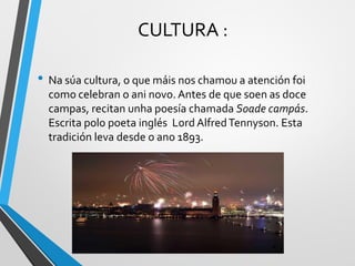 CULTURA :
• Na súa cultura, o que máis nos chamou a atención foi
como celebran o ani novo. Antes de que soen as doce
campas, recitan unha poesía chamada Soade campás.
Escrita polo poeta inglés LordAlfredTennyson. Esta
tradición leva desde o ano 1893.
 