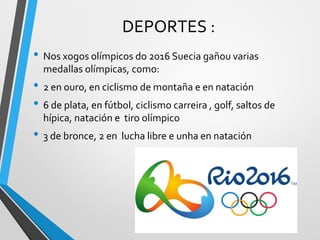 DEPORTES :
• Nos xogos olímpicos do 2016 Suecia gañou varias
medallas olímpicas, como:
• 2 en ouro, en ciclismo de montaña e en natación
• 6 de plata, en fútbol, ciclismo carreira , golf, saltos de
hípica, natación e tiro olímpico
• 3 de bronce, 2 en lucha libre e unha en natación
 