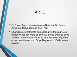 ARTE :
• En Estocolmo contan co Museo Nacional De Belas
Artes,que foi fundado no ano 1792.
• Chamado orixinalmente como Kongling Museum.Este
museo conta con mais de 500.000 obras entre os anos
1500 a 1900 e varias obras de arte moderno.Algunhas
obras de artistas como Goya,Degas,etc... Están neste
museo.
 