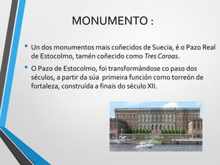 MONUMENTO :
• Un dos monumentos mais coñecidos de Suecia, é o Pazo Real
de Estocolmo, tamén coñecido como Tres Coroas.
• O Pazo de Estocolmo, foi transformándose co paso dos
séculos, a partir da súa primeira función como torreón de
fortaleza, construída a finais do século XII.
 