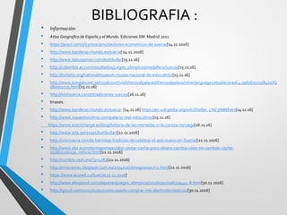 BIBLIOGRAFIA :
• Información:
• Atlas Geografico de España y el Mundo. Ediciones SM. Madrid 2011
• https://prezi.com/yl53muscipnu/sectores-economicos-de-suecia/[14.11.2016]
• http://www.banderas-mundo.es/suecia[ 14.11.2016]
• http://www.datuopinion.com/kottbullar[15.11.16]
• http://colombia.as.com/resultados/juegos_olimpicos/medallero/suecia/[15.11.16]
• http://turismo.org/nationalmuseum-museo-nacional-de-estocolmo/[15.11.16]
• http://www.kungahuset.se/royalcourt/visittheroyalpalaces/theroyalpalace/otherlanguages/elpalacioreal.4.396160511584257f2
180002729.html[15.11.16]
• http://vivirsuecia.com/t/tradiciones-suecas/[16.11.16]
• Imaxes:
• http://www.banderas-mundo.es/suecia [14.11.16] https://en.wikipedia.org/wiki/Stefan_L%C3%B6fven[14.11.16]
• http://www.voyaestocolmo.com/palacio-real-estocolmo/[15.11.16]
https://www.exactchange.es/blog/historia-de-las-monedas-vi-la-corona-noruega[16.11.16]
• http://www.arla.se/recept/kottbullar/[22.11.2016]
• http://vivirsuecia.com/la-hermosa-tradicion-de-celebrar-el-ano-nuevo-en-Suecia/[22.11.2016]
• http://www.abc.es/motor/reportajes/abci-pintar-coche-poco-dinero-cambia-color-no-cambies-coche-
201602100239_noticia.html[22.11.2016]
• http://cumbre.com.mx/?p=4782[22.11.2016]
• http://innovamec.blogspot.com.es/2014/12/climogramas-t-z.html[22.11.2016]
• https://www.ecured.cu/Suecia[22.11.2016]
• http://www.elespanol.com/deportes/juegos_olimpicos/20160301/106319441_8.html[30.11.2016]
• http://igluub.com/2015/02/01/como-puedo-comprar-mis-electrodomesticos/[30.11.2016]
 