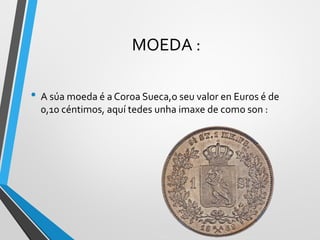 MOEDA :
• A súa moeda é a Coroa Sueca,o seu valor en Euros é de
0,10 céntimos, aquí tedes unha imaxe de como son :
 