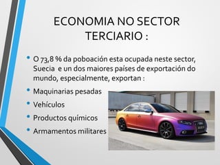 ECONOMIA NO SECTOR
TERCIARIO :
• O 73,8 % da poboación esta ocupada neste sector,
Suecia e un dos maiores países de exportación do
mundo, especialmente, exportan :
• Maquinarias pesadas
• Vehículos
• Productos químicos
• Armamentos militares
 