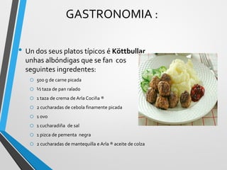 GASTRONOMIA :
• Un dos seus platos típicos é Köttbullar
unhas albóndigas que se fan cos
seguintes ingredentes:
o 500 g de carne picada
o ½ taza de pan ralado
o 1 taza de crema de Arla Cociña ®
o 2 cucharadas de cebola finamente picada
o 1 ovo
o 1 cucharadiña de sal
o 1 pizca de pementa negra
o 2 cucharadas de mantequilla e Arla ® aceite de colza
 