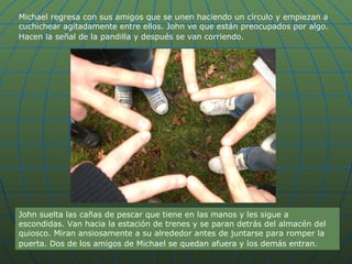 Michael regresa con sus amigos que se unen haciendo un círculo y empiezan a cuchichear agitadamente entre ellos. John ve que están preocupados por algo. Hacen la señal de la pandilla y después se van corriendo.   John suelta las cañas de pescar que tiene en las manos y les sigue a escondidas. Van hacia la estación de trenes y se paran detrás del almacén del quiosco. Miran ansiosamente a su alrededor antes de juntarse para romper la puerta. Dos de los amigos de Michael se quedan afuera y los demás entran.   