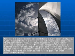 Temprano a la mañana siguiente están sentados en el puerto esperando al padre. “¿Cómo me encontrasteis?” le pregunta John a su hermano cuando pasa un rato. “Bueno, como comprenderás... Los chicos mayores con los que tú viste que estábamos hablando en el polideportivo... Nos amenazaron. Nos obligaron a buscarles cocaína. Para estar seguros de que no se la daríamos a la policía, te cogieron como rehén. Teníamos que darles la cocaína para volverte a ver.” Justo cuando él había dicho esto vieron las velas del barco que habían estado esperando tanto tiempo.  
