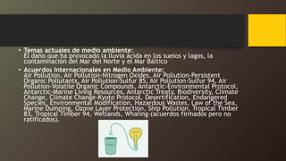 • Temas actuales de medio ambiente:
El daño que ha provocado la lluvia ácida en los suelos y lagos, la
contaminación del Mar del Norte y el Mar Báltico
• Acuerdos Internacionales en Medio Ambiente:
Air Pollution, Air Pollution-Nitrogen Oxides, Air Pollution-Persistent
Organic Pollutants, Air Pollution-Sulfur 85, Air Pollution-Sulfur 94, Air
Pollution-Volatile Organic Compounds, Antarctic-Environmental Protocol,
Antarctic-Marine Living Resources, Antarctic Treaty, Biodiversity, Climate
Change, Climate Change-Kyoto Protocol, Desertification, Endangered
Species, Environmental Modification, Hazardous Wastes, Law of the Sea,
Marine Dumping, Ozone Layer Protection, Ship Pollution, Tropical Timber
83, Tropical Timber 94, Wetlands, Whaling-(acuerdos firmados pero no
ratificados).
 