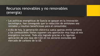 Recursos renovables y no renovables
(energia)
• Las políticas energéticas de Suecia se apoyan en la innovación
tecnológica, han conseguido que la reducción de emisiones sea
rentable y resultan beneficiosas para el consumidor.
• A día de hoy, la generación eléctrica sueca apenas emite carbono
y los combustibles fósiles suponen una aportación muy baja al mix
energético nacional. Todo ello logrado gracias a la rigurosa
aplicación de una tasa del CO2 en los sectores excluidos del
mercado de carbono de la UE.
 