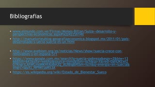 Bibliografias
• www.elmundo.com.ve/Firmas/Moises-Bittan/Suiza--desarrollo-y-
perspectivas-economicas.aspx#ixzz42ZSh14il
• http://manuelorteublog-geografiaeconomica.blogspot.mx/2011/01/pais-
desarrollado-s-uecia-suecia-es-un.html
• http://www.avebiom.org/es/noticias/News/show/suecia-crece-con-
renovables-y-en-espana-571
• https://www.google.com.mx/search?q=suecia+pobreza&espv=2&biw=13
66&bih=643&site=webhp&source=lnms&tbm=isch&sa=X&ved=0ahUKEwiZ
07KngrjLAhWLmoMKHfAoBeUQ_AUIBigB#tbm=isch&q=energia+en+suecia&
imgrc=sgyXj_NPNKfjaM%3A
• https://es.wikipedia.org/wiki/Estado_de_Bienestar_Sueco
 