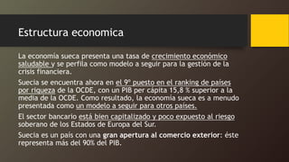 Estructura economica
La economía sueca presenta una tasa de crecimiento económico
saludable y se perfila como modelo a seguir para la gestión de la
crisis financiera.
Suecia se encuentra ahora en el 9º puesto en el ranking de países
por riqueza de la OCDE, con un PIB per cápita 15,8 % superior a la
media de la OCDE. Como resultado, la economía sueca es a menudo
presentada como un modelo a seguir para otros países.
El sector bancario está bien capitalizado y poco expuesto al riesgo
soberano de los Estados de Europa del Sur.
Suecia es un país con una gran apertura al comercio exterior: éste
representa más del 90% del PIB.
 