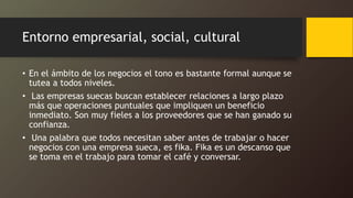 Entorno empresarial, social, cultural
• En el ámbito de los negocios el tono es bastante formal aunque se
tutea a todos niveles.
• Las empresas suecas buscan establecer relaciones a largo plazo
más que operaciones puntuales que impliquen un beneficio
inmediato. Son muy fieles a los proveedores que se han ganado su
confianza.
• Una palabra que todos necesitan saber antes de trabajar o hacer
negocios con una empresa sueca, es fika. Fika es un descanso que
se toma en el trabajo para tomar el café y conversar.
 