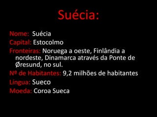 Suécia:
Nome: Suécia
Capital: Estocolmo
Fronteiras: Noruega a oeste, Finlândia a
  nordeste, Dinamarca através da Ponte de
  Øresund, no sul.
Nº de Habitantes: 9,2 milhões de habitantes
Língua: Sueco
Moeda: Coroa Sueca
 