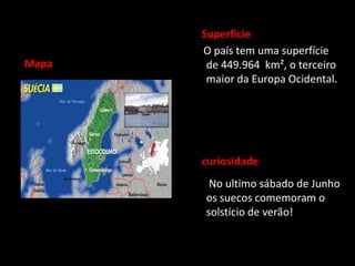 Superficie
       O país tem uma superfície
Mapa    de 449.964 km², o terceiro
        maior da Europa Ocidental.




       curiosidade
        No ultimo sábado de Junho
       os suecos comemoram o
       solstício de verão!
 