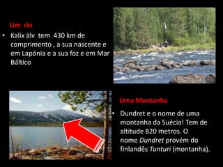 Um rio
• Kalix älv tem 430 km de
  comprimento , a sua nascente e
  em Lapónia e a sua foz e em Mar
  Báltico




                                      Uma Montanha
                                    • Dundret e o nome de uma
                                      montanha da Suécia! Tem de
                                      altitude 820 metros. O
                                      nome Dundret provém do
                                      finlandês Tunturi (montanha).
 