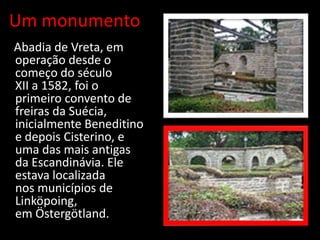 Um monumento
A Abadia de Vreta, em
  operação desde o
  começo do século
  XII a 1582, foi o
  primeiro convento de
  freiras da Suécia,
  inicialmente Beneditino
  e depois Cisterino, e
  uma das mais antigas
  da Escandinávia. Ele
  estava localizada
  nos municípios de
  Linköpoing,
  em Östergötland.
 
