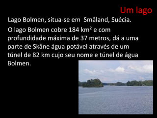 Um lago
Lago Bolmen, situa-se em Småland, Suécia.
O lago Bolmen cobre 184 km² e com
profundidade máxima de 37 metros, dá a uma
parte de Skåne água potável através de um
túnel de 82 km cujo seu nome e túnel de água
Bolmen.
 