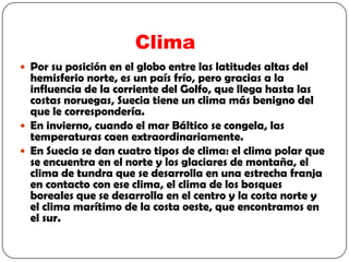 Clima
 Por su posición en el globo entre las latitudes altas del
  hemisferio norte, es un país frío, pero gracias a la
  influencia de la corriente del Golfo, que llega hasta las
  costas noruegas, Suecia tiene un clima más benigno del
  que le correspondería.
 En invierno, cuando el mar Báltico se congela, las
  temperaturas caen extraordinariamente.
 En Suecia se dan cuatro tipos de clima: el clima polar que
  se encuentra en el norte y los glaciares de montaña, el
  clima de tundra que se desarrolla en una estrecha franja
  en contacto con ese clima, el clima de los bosques
  boreales que se desarrolla en el centro y la costa norte y
  el clima marítimo de la costa oeste, que encontramos en
  el sur.
 
