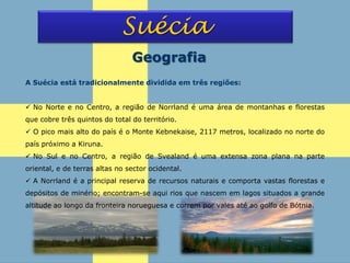 Suécia
Geografia
A Suécia está tradicionalmente dividida em três regiões:
 No Norte e no Centro, a região de Norrland é uma área de montanhas e florestas
que cobre três quintos do total do território.
 O pico mais alto do país é o Monte Kebnekaise, 2117 metros, localizado no norte do
país próximo a Kiruna.
 No Sul e no Centro, a região de Svealand é uma extensa zona plana na parte
oriental, e de terras altas no sector ocidental.
 A Norrland é a principal reserva de recursos naturais e comporta vastas florestas e
depósitos de minério; encontram-se aqui rios que nascem em lagos situados a grande
altitude ao longo da fronteira norueguesa e correm por vales até ao golfo de Bótnia.
 