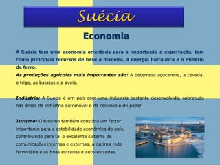 Suécia
Economia
A Suécia tem uma economia orientada para a importação e exportação, tem
como principais recursos de base a madeira, a energia hidráulica e o minério
de ferro.
As produções agrícolas mais importantes são: A beterraba açucareira, a cevada,
o trigo, as batatas e a aveia.
Indústria: A Suécia é um país com uma indústria bastante desenvolvida, sobretudo
nas áreas da indústria automóvel e da celulose e do papel.
Turismo: O turismo também constitui um factor
importante para a estabilidade económica do país,
contribuindo para tal o excelente sistema de
comunicações internas e externas, a óptima rede
ferroviária e as boas estradas e auto-estradas.
 