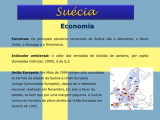 Suécia
Economia
Parceiros: Os principais parceiros comerciais da Suécia são a Alemanha, o Reino
Unido, a Noruega e a Dinamarca.
Indicador ambiental: o valor das emissões de dióxido de carbono, per capita
(toneladas métricas, 1999), é de 5,3.
União Europeia: Em Maio de 1994 tinham sido acordados
os termos da adesão da Suécia à União Europeia
(antiga Comunidade Europeia), depois de o referendo
nacional, realizado em Novembro, ter sido a favor da
adesão, se bem que por uma margem pequena. A Suécia
tornou-se membro de pleno direito da União Europeia em
Janeiro de 1995.
 