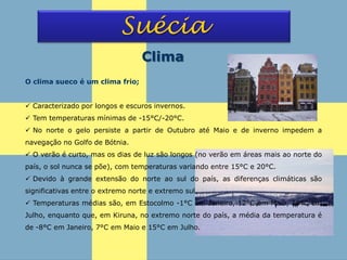 Suécia
Clima
O clima sueco é um clima frio;
 Caracterizado por longos e escuros invernos.
 Tem temperaturas mínimas de -15°C/-20°C.
 No norte o gelo persiste a partir de Outubro até Maio e de inverno impedem a
navegação no Golfo de Bótnia.
 O verão é curto, mas os dias de luz são longos (no verão em áreas mais ao norte do
país, o sol nunca se põe), com temperaturas variando entre 15°C e 20°C.
 Devido à grande extensão do norte ao sul do país, as diferenças climáticas são
significativas entre o extremo norte e extremo sul.
 Temperaturas médias são, em Estocolmo -1°C em Janeiro, 12°C em Maio, 19°C em
Julho, enquanto que, em Kiruna, no extremo norte do país, a média da temperatura é
de -8°C em Janeiro, 7°C em Maio e 15°C em Julho.
 