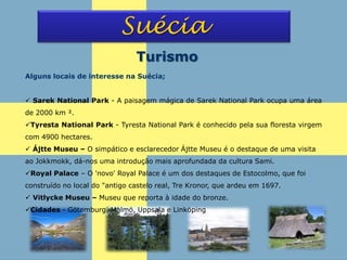 Suécia
Turismo
Alguns locais de interesse na Suécia;
 Sarek National Park - A paisagem mágica de Sarek National Park ocupa uma área
de 2000 km ².
Tyresta National Park - Tyresta National Park é conhecido pela sua floresta virgem
com 4900 hectares.
 Ájtte Museu – O simpático e esclarecedor Ájtte Museu é o destaque de uma visita
ao Jokkmokk, dá-nos uma introdução mais aprofundada da cultura Sami.
Royal Palace – O 'novo' Royal Palace é um dos destaques de Estocolmo, que foi
construído no local do "antigo castelo real, Tre Kronor, que ardeu em 1697.
 Vitlycke Museu – Museu que reporta à idade do bronze.
Cidades - Götemburg, Malmö, Uppsala e Linköping
 