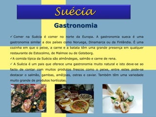 Suécia
Gastronomia
 Comer na Suécia é comer no norte da Europa. A gastronomia sueca é uma
gastronomia similar a dos países como Noruega, Dinamarca ou da Finlândia. É uma
cozinha em que o peixe, a carne e a batata têm uma grande presença em qualquer
restaurante de Estocolmo, de Malmoe ou de Goteborg.
A comida típica da Suécia são almôndegas, salmão e carne de rena.
 A Suécia é um pais que oferece uma gastronomia muito natural e isto deve-se ao
facto de contar com muitos produtos frescos como o peixe, entre estes pode-se
destacar o salmão, gambas, amêijoas, ostras e caviar. Também têm uma variedade
muito grande de produtos hortícolas.
 