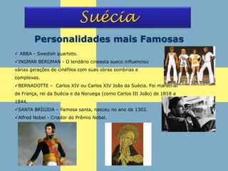 Suécia
Personalidades mais Famosas
 ABBA - Swedish quarteto.
INGMAR BERGMAN - O lendário cineasta sueco influenciou
várias gerações de cinéfilos com suas obras sombrias e
complexas.
BERNADOTTE – Carlos XIV ou Carlos XIV João da Suécia. Foi marechal
de França, rei da Suécia e da Noruega (como Carlos III João) de 1818 a
1844.
SANTA BRÍGIDA – Famosa santa, nasceu no ano de 1302.
Alfred Nobel - Criador do Prêmio Nobel.
 