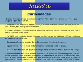 Suécia
Curiosidades
-Sverige (Suécia) vem de Svearike que significa Reino do Svear - principal povoado que
ocupava o país no século IX.
- A esposa do rei da Suécia, a rainha Sílvia, é metade brasileira e morou em São Paulo até
aos 13 anos, fala português fluentemente.
- O sueco, Nobel foi um industrial que inventou o dinamite, deixou uma fortuna para criar o
prémio que tem o seu nome.
- Em 1967, os motoristas suecos mudaram da noite para o dia o lado de tráfego: mudaram
da esquerda para a direita.
- Os suecos celebram o solstício de verão acendendo fogueira e dançando.
- É possível ver o "sol da meia-noite" em certas regiões do norte da Suécia.
- O banco de Estocolmo, em 1661 foi quem primeiro imprimiu notas de dinheiro na Europa.
- Peles bronzeadas são o que há mais na Suécia. Ser bronzeado representa poder, status e
saúde. Nenhum sueco quer ser "branquinho" e sim ostentar um bronze maravilhoso o ano
todo. E como conseguem: cremes auto bronzeadores ou os solários - que estão espalhados
por todas as cidades e são muito práticos! A típica sueca é louríssima, magra e bronzeada.
 