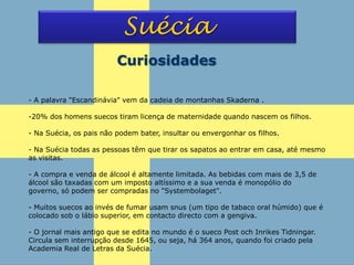 - A palavra "Escandinávia" vem da cadeia de montanhas Skaderna .
-20% dos homens suecos tiram licença de maternidade quando nascem os filhos.
- Na Suécia, os pais não podem bater, insultar ou envergonhar os filhos.
- Na Suécia todas as pessoas têm que tirar os sapatos ao entrar em casa, até mesmo
as visitas.
- A compra e venda de álcool é altamente limitada. As bebidas com mais de 3,5 de
álcool são taxadas com um imposto altíssimo e a sua venda é monopólio do
governo, só podem ser compradas no "Systembolaget".
- Muitos suecos ao invés de fumar usam snus (um tipo de tabaco oral húmido) que é
colocado sob o lábio superior, em contacto directo com a gengiva.
- O jornal mais antigo que se edita no mundo é o sueco Post och Inrikes Tidningar.
Circula sem interrupção desde 1645, ou seja, há 364 anos, quando foi criado pela
Academia Real de Letras da Suécia.
Suécia
Curiosidades
 