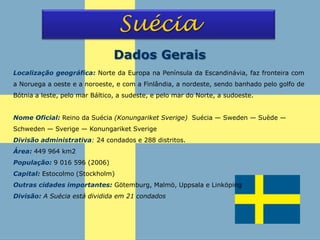 Suécia
Localização geográfica: Norte da Europa na Península da Escandinávia, faz fronteira com
a Noruega a oeste e a noroeste, e com a Finlândia, a nordeste, sendo banhado pelo golfo de
Bótnia a leste, pelo mar Báltico, a sudeste, e pelo mar do Norte, a sudoeste.
Nome Oficial: Reino da Suécia (Konungariket Sverige) Suécia — Sweden — Suède —
Schweden — Sverige — Konungariket Sverige
Divisão administrativa: 24 condados e 288 distritos.
Área: 449 964 km2
População: 9 016 596 (2006)
Capital: Estocolmo (Stockholm)
Outras cidades importantes: Götemburg, Malmö, Uppsala e Linköping
Divisão: A Suécia está dividida em 21 condados
Dados Gerais
 